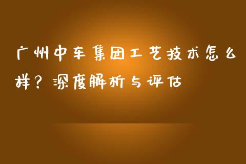 广州中车集团工艺技术怎么样？深度解析与评估_https://m.jnbaishite.cn_财经新闻_第1张