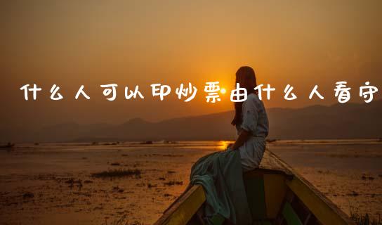 什么人可以印炒票由什么人看守_https://m.jnbaishite.cn_金融市场_第1张