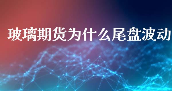 玻璃期货为什么尾盘波动_https://m.jnbaishite.cn_投资管理_第1张