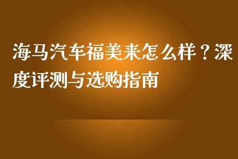 海马汽车福美来怎么样？深度评测与选购指南_https://m.jnbaishite.cn_期货研报_第1张