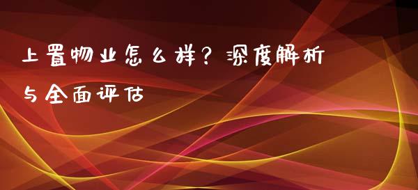 上置物业怎么样？深度解析与全面评估_https://m.jnbaishite.cn_投资管理_第1张