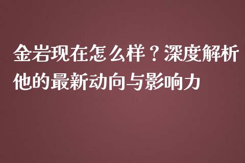 金岩现在怎么样？深度解析他的最新动向与影响力_https://m.jnbaishite.cn_期货研报_第1张