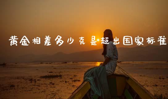 黄金相差多少克是超出国家标准_https://m.jnbaishite.cn_投资管理_第1张