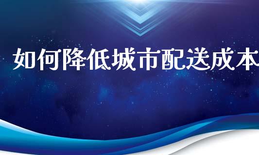 如何降低城市配送成本_https://m.jnbaishite.cn_期货研报_第1张