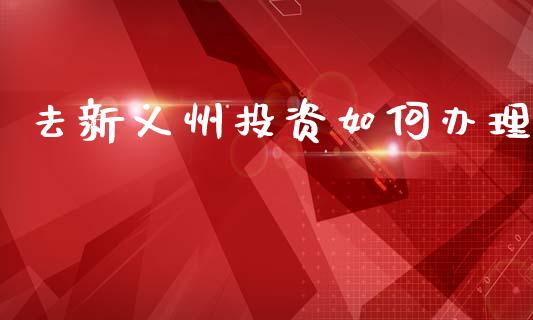 去新义州投资如何办理_https://m.jnbaishite.cn_期货研报_第1张