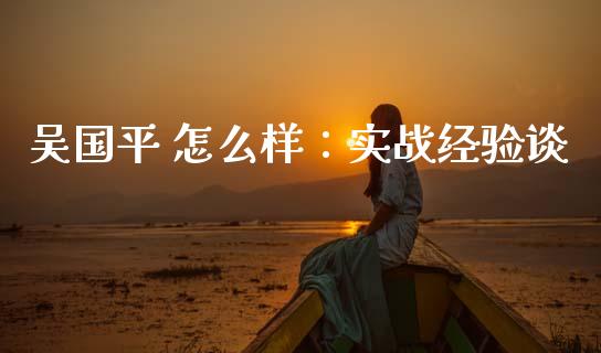 吴国平 怎么样：实战经验谈_https://m.jnbaishite.cn_财经新闻_第1张