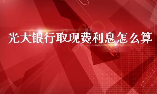 光大银行取现费利息怎么算_https://m.jnbaishite.cn_财经新闻_第1张