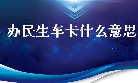 办民生车卡什么意思_https://m.jnbaishite.cn_金融市场_第1张