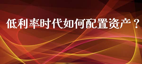 低利率时代如何配置资产？_https://m.jnbaishite.cn_财经新闻_第1张