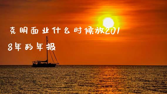 克明面业什么时候放2018年的年报_https://m.jnbaishite.cn_财经新闻_第1张