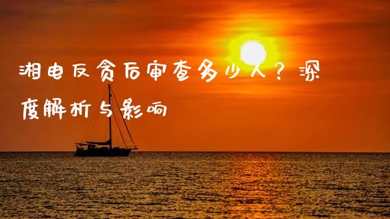 湘电反贪后审查多少人？深度解析与影响_https://m.jnbaishite.cn_投资管理_第1张