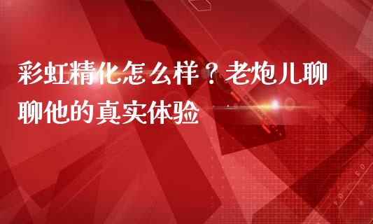 彩虹精化怎么样？老炮儿聊聊他的真实体验_https://m.jnbaishite.cn_期货研报_第1张