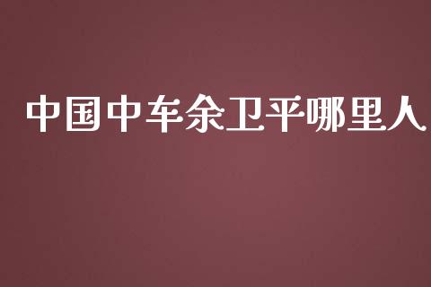 中国中车余卫平哪里人_https://m.jnbaishite.cn_财经新闻_第1张