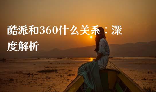 酷派和360什么关系：深度解析_https://m.jnbaishite.cn_投资管理_第1张
