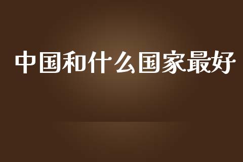 中国和什么国家最好_https://m.jnbaishite.cn_金融市场_第1张