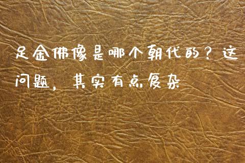 足金佛像是哪个朝代的？这问题，其实有点复杂_https://m.jnbaishite.cn_财经新闻_第1张