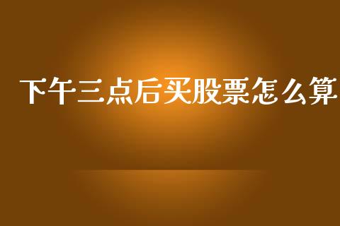 下午三点后买股票怎么算_https://m.jnbaishite.cn_期货研报_第1张