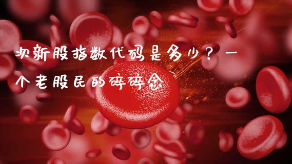 次新股指数代码是多少？一个老股民的碎碎念_https://m.jnbaishite.cn_金融市场_第1张