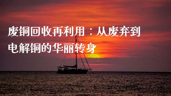 废铜回收再利用：从废弃到电解铜的华丽转身_https://m.jnbaishite.cn_投资管理_第1张