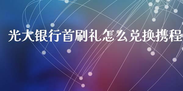 光大银行首刷礼怎么兑换携程_https://m.jnbaishite.cn_财经新闻_第1张