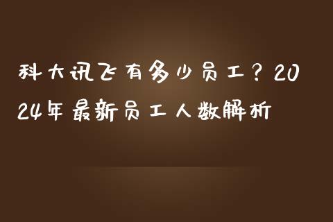 科大讯飞有多少员工？2024年最新员工人数解析_https://m.jnbaishite.cn_投资管理_第1张