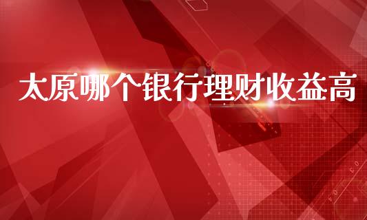 太原哪个银行理财收益高_https://m.jnbaishite.cn_金融市场_第1张