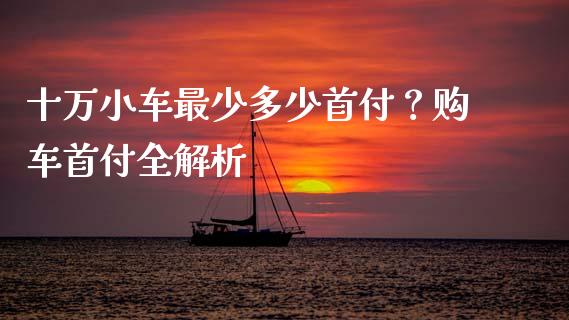 十万小车最少多少首付？购车首付全解析_https://m.jnbaishite.cn_投资管理_第1张