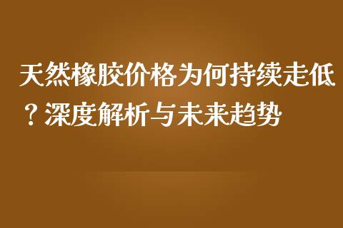 天然橡胶价格为何持续走低？深度解析与未来趋势_https://m.jnbaishite.cn_投资管理_第1张