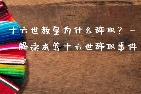 十六世教皇为什么辞职？——解读本笃十六世辞职事件_https://m.jnbaishite.cn_财经新闻_第1张