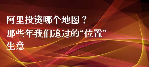 阿里投资哪个地图？—— 那些年我们追过的“位置”生意_https://m.jnbaishite.cn_期货研报_第1张