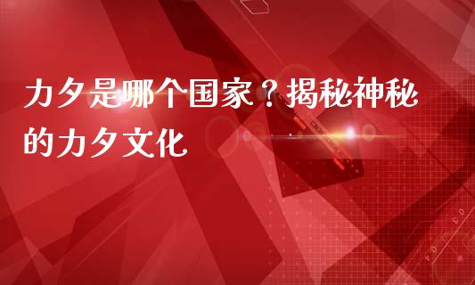 力夕是哪个国家？揭秘神秘的力夕文化_https://m.jnbaishite.cn_期货研报_第1张