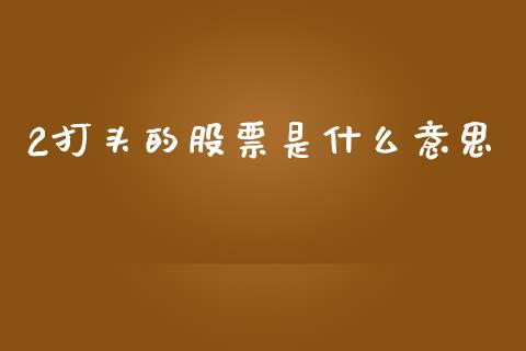 2打头的股票是什么意思_https://m.jnbaishite.cn_财经新闻_第1张