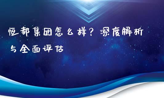 恒都集团怎么样？深度解析与全面评估_https://m.jnbaishite.cn_财经新闻_第1张