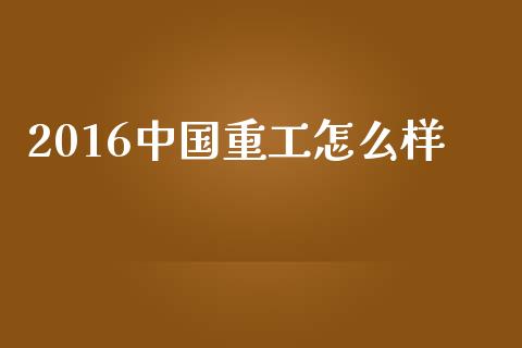 2016中国重工怎么样_https://m.jnbaishite.cn_期货研报_第1张