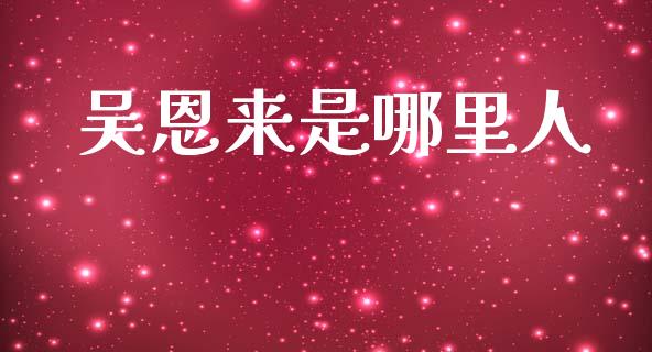 吴恩来是哪里人_https://m.jnbaishite.cn_金融市场_第1张