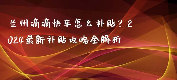 兰州滴滴快车怎么补贴？2024最新补贴攻略全解析_https://m.jnbaishite.cn_财经新闻_第1张