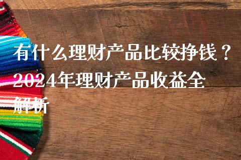 有什么理财产品比较挣钱？2024年理财产品收益全解析_https://m.jnbaishite.cn_财经新闻_第1张