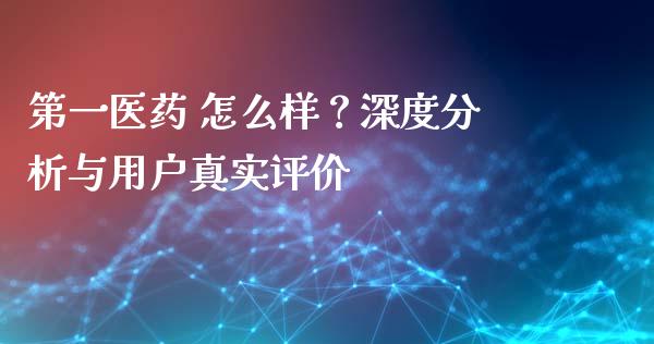 第一医药 怎么样？深度分析与用户真实评价_https://m.jnbaishite.cn_财经新闻_第1张