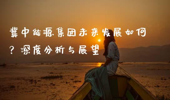 冀中能源集团未来发展如何？深度分析与展望_https://m.jnbaishite.cn_财经新闻_第1张