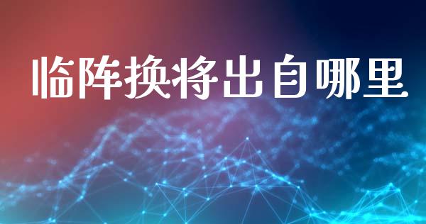 临阵换将出自哪里_https://m.jnbaishite.cn_投资管理_第1张