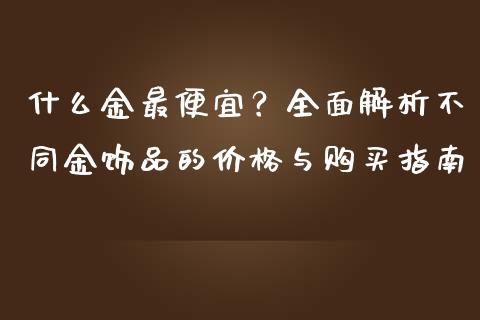 什么金最便宜？全面解析不同金饰品的价格与购买指南_https://m.jnbaishite.cn_金融市场_第1张