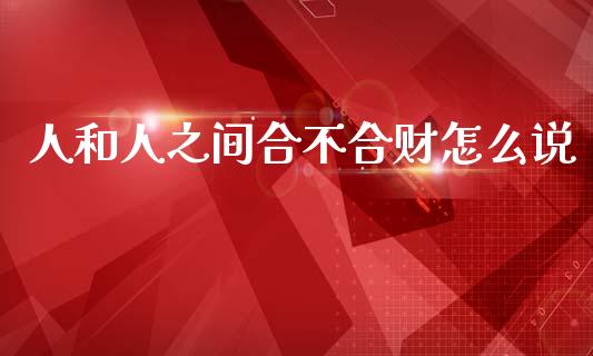人和人之间合不合财怎么说_https://m.jnbaishite.cn_投资管理_第1张