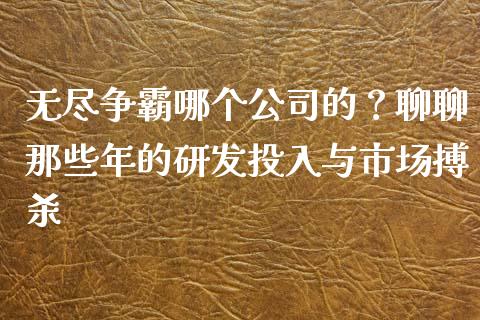 无尽争霸哪个公司的？聊聊那些年的研发投入与市场搏杀_https://m.jnbaishite.cn_金融市场_第1张